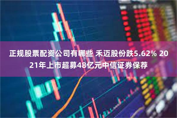 正规股票配资公司有哪些 禾迈股份跌5.62% 2021年上市超募48亿元中信证券保荐