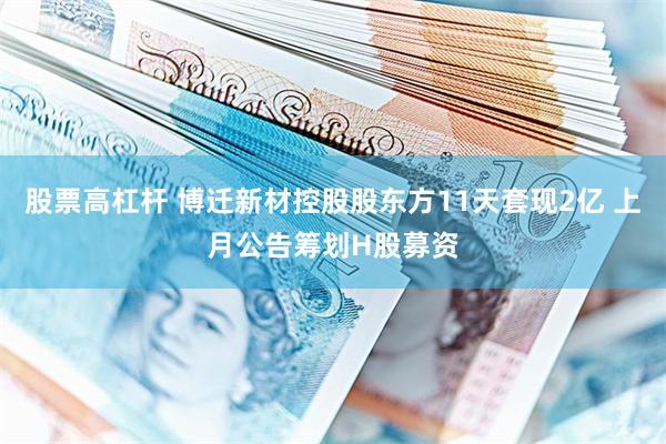 股票高杠杆 博迁新材控股股东方11天套现2亿 上月公告筹划H股募资