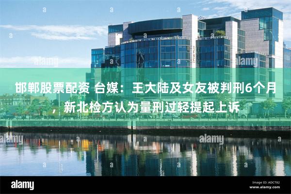 邯郸股票配资 台媒：王大陆及女友被判刑6个月，新北检方认为量刑过轻提起上诉
