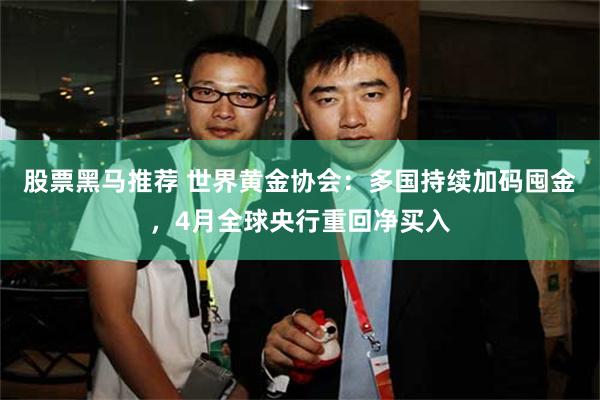 股票黑马推荐 世界黄金协会：多国持续加码囤金，4月全球央行重回净买入
