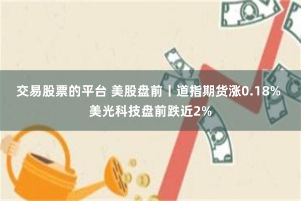 交易股票的平台 美股盘前丨道指期货涨0.18% 美光科技盘前跌近2%