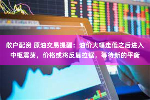 散户配资 原油交易提醒：油价大幅走低之后进入中枢震荡，价格或将反复拉锯，等待新的平衡