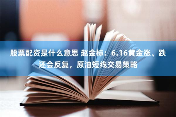 股票配资是什么意思 赵金标:6.16黄金涨、跌还会反复,原油短线交易策略