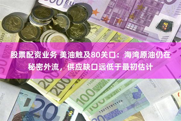 股票配资业务 美油触及80关口：海湾原油仍在秘密外流，供应缺口远低于最初估计