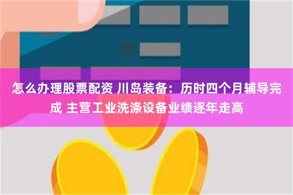 怎么办理股票配资 川岛装备：历时四个月辅导完成 主营工业洗涤设备业绩逐年走高