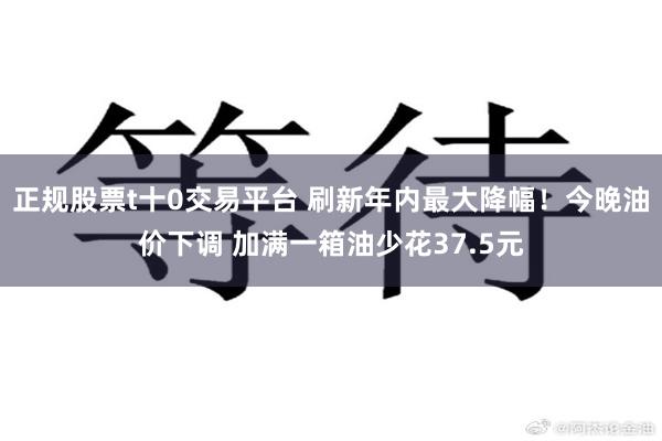 正规股票t十0交易平台 刷新年内最大降幅！今晚油价下调 加满一箱油少花37.5元