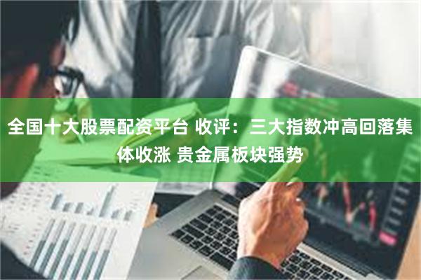 全国十大股票配资平台 收评：三大指数冲高回落集体收涨 贵金属板块强势