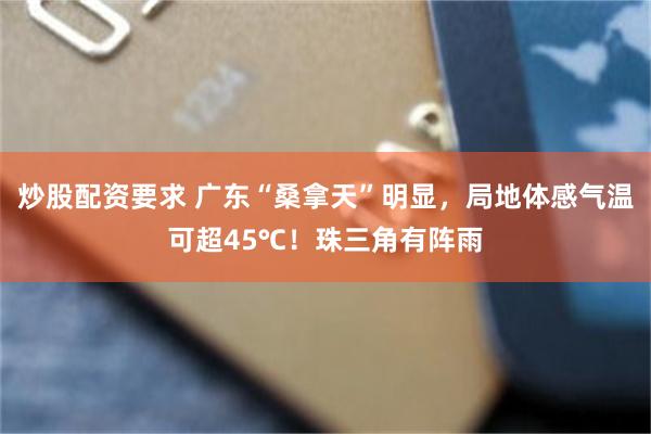炒股配资要求 广东“桑拿天”明显，局地体感气温可超45℃！珠三角有阵雨