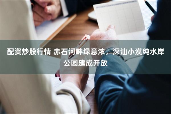 配资炒股行情 赤石河畔绿意浓，深汕小漠纯水岸公园建成开放
