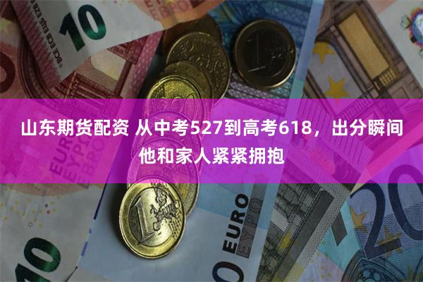 山东期货配资 从中考527到高考618，出分瞬间他和家人紧紧拥抱