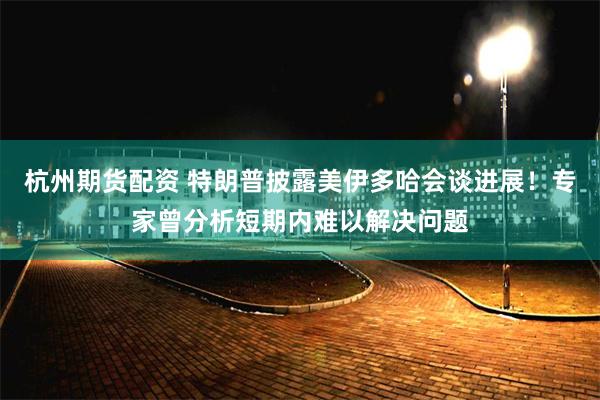 杭州期货配资 特朗普披露美伊多哈会谈进展！专家曾分析短期内难以解决问题