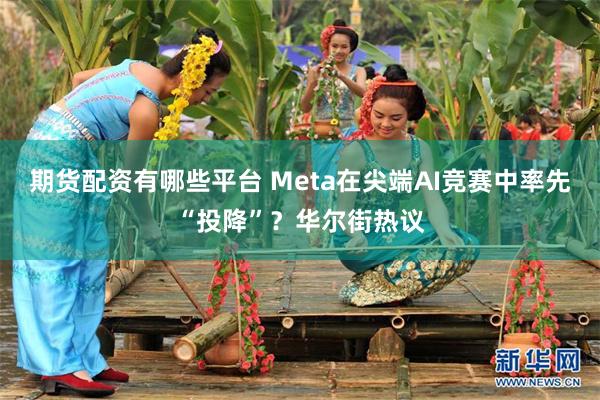 期货配资有哪些平台 Meta在尖端AI竞赛中率先“投降”?华尔街热议