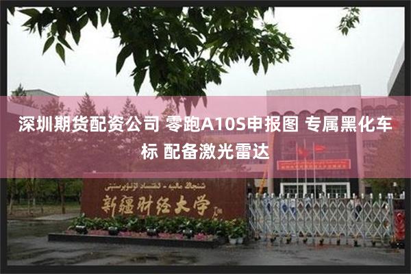 深圳期货配资公司 零跑A10S申报图 专属黑化车标 配备激光雷达