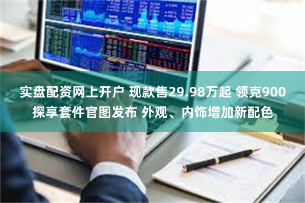 实盘配资网上开户 现款售29.98万起 领克900探享套件官图发布 外观、内饰增加新配色