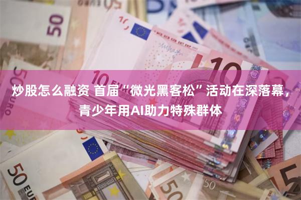 炒股怎么融资 首届“微光黑客松”活动在深落幕，青少年用AI助力特殊群体