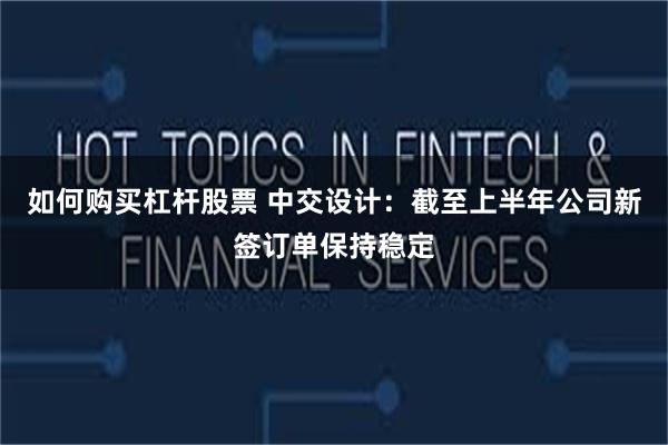 如何购买杠杆股票 中交设计：截至上半年公司新签订单保持稳定