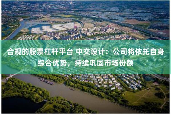 合规的股票杠杆平台 中交设计:公司将依托自身综合优势,持续巩固市场份额