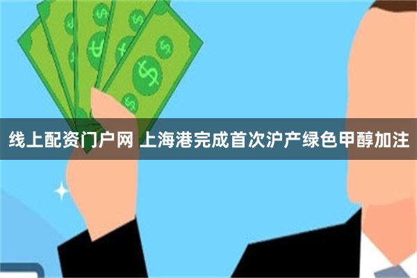 线上配资门户网 上海港完成首次沪产绿色甲醇加注