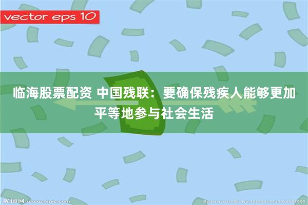 临海股票配资 中国残联：要确保残疾人能够更加平等地参与社会生活
