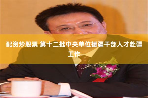 配资炒股票 第十二批中央单位援疆干部人才赴疆工作