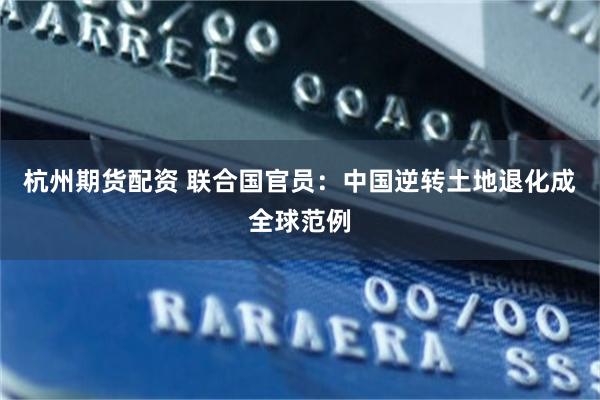 杭州期货配资 联合国官员：中国逆转土地退化成全球范例
