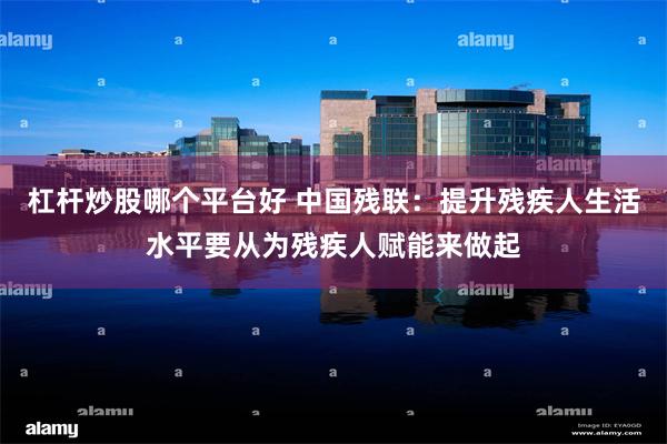 杠杆炒股哪个平台好 中国残联：提升残疾人生活水平要从为残疾人赋能来做起