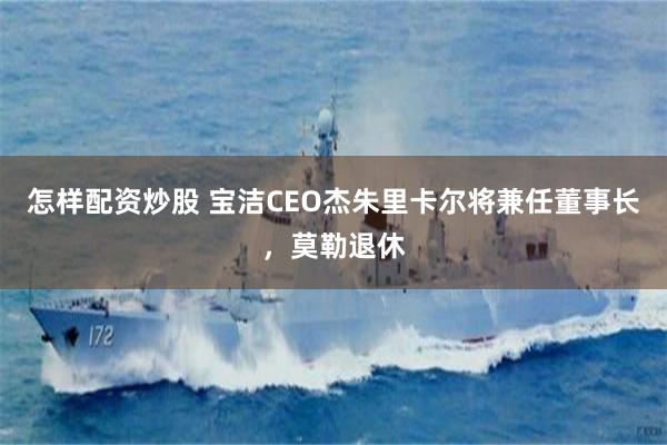 怎样配资炒股 宝洁CEO杰朱里卡尔将兼任董事长，莫勒退休