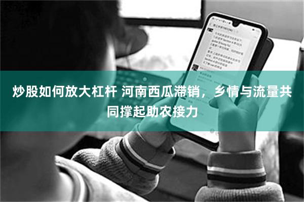炒股如何放大杠杆 河南西瓜滞销,乡情与流量共同撑起助农接力