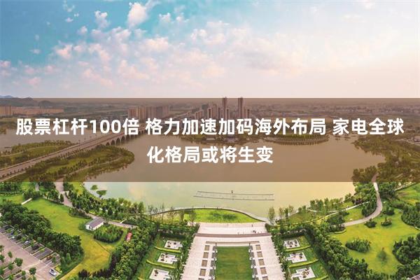 股票杠杆100倍 格力加速加码海外布局 家电全球化格局或将生变