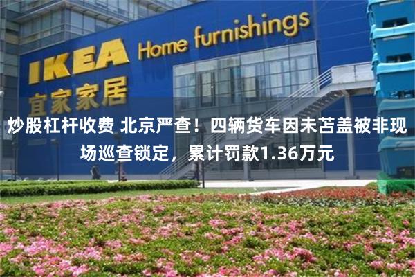 炒股杠杆收费 北京严查！四辆货车因未苫盖被非现场巡查锁定，累计罚款1.36万元