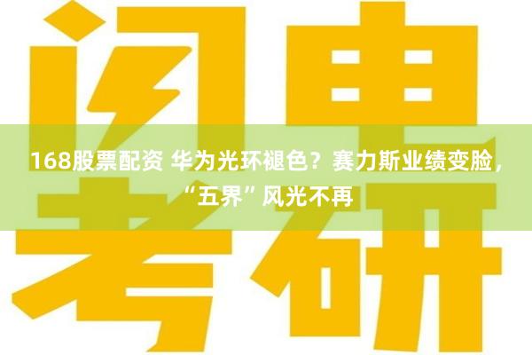 168股票配资 华为光环褪色？赛力斯业绩变脸，“五界”风光不再