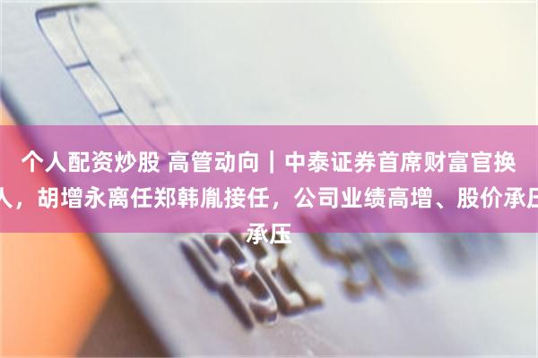 个人配资炒股 高管动向｜中泰证券首席财富官换人，胡增永离任郑韩胤接任，公司业绩高增、股价承压