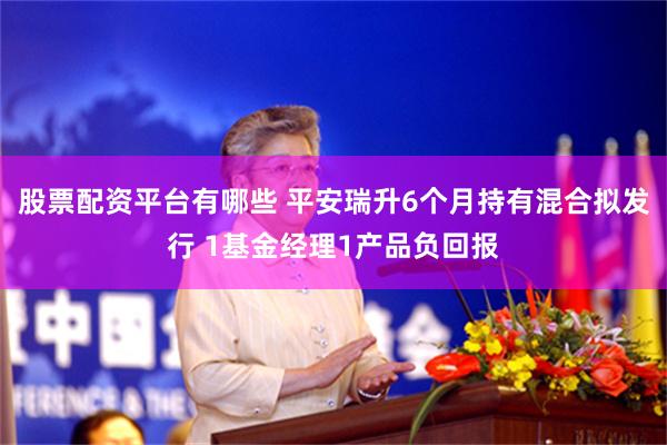 股票配资平台有哪些 平安瑞升6个月持有混合拟发行 1基金经理1产品负回报