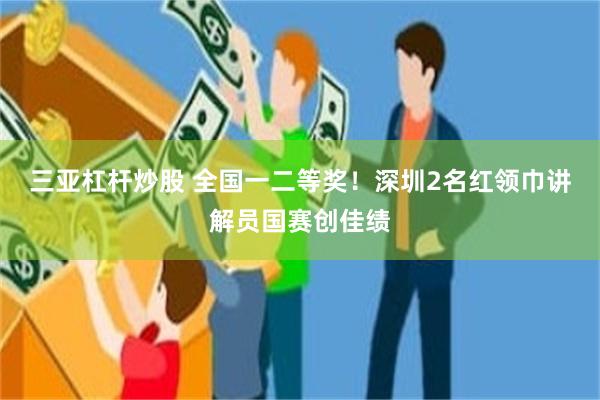 三亚杠杆炒股 全国一二等奖！深圳2名红领巾讲解员国赛创佳绩