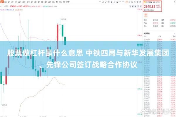 股票做杠杆是什么意思 中铁四局与新华发展集团、先锋公司签订战略合作协议