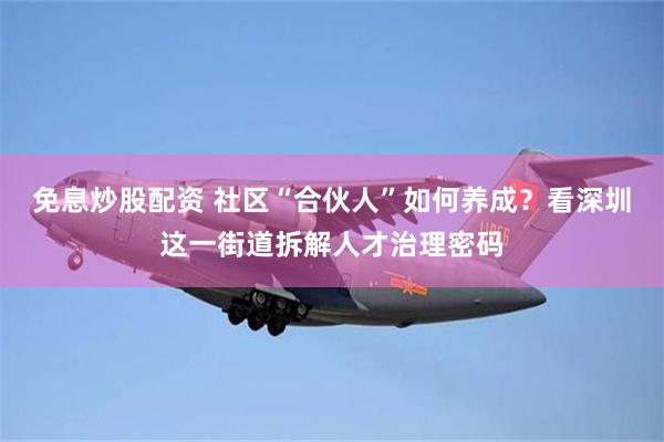 免息炒股配资 社区“合伙人”如何养成？看深圳这一街道拆解人才治理密码