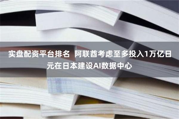 实盘配资平台排名  阿联酋考虑至多投入1万亿日元在日本建设AI数据中心