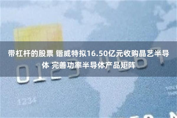带杠杆的股票 锴威特拟16.50亿元收购晶艺半导体 完善功率半导体产品矩阵