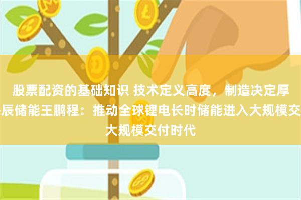 股票配资的基础知识 技术定义高度，制造决定厚度！海辰储能王鹏程：推动全球锂电长时储能进入大规模交付时代