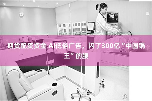 期货配资资金 AI低俗广告，闪了300亿“中国锅王”的腰