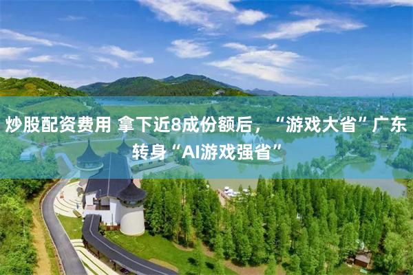 炒股配资费用 拿下近8成份额后，“游戏大省”广东转身“AI游戏强省”