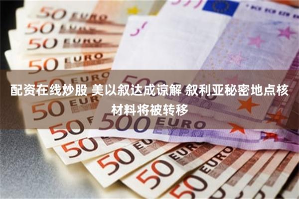 配资在线炒股 美以叙达成谅解 叙利亚秘密地点核材料将被转移
