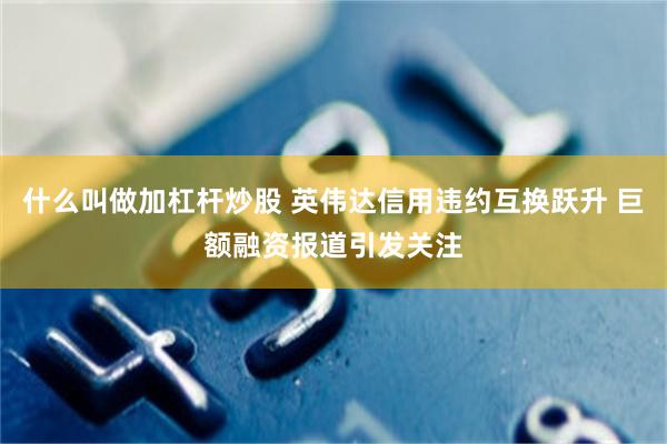 什么叫做加杠杆炒股 英伟达信用违约互换跃升 巨额融资报道引发关注