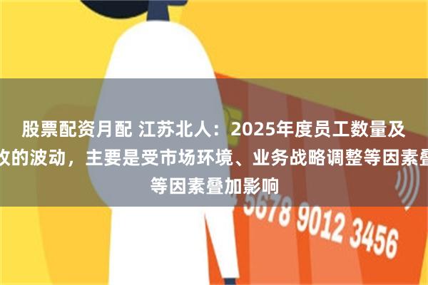 股票配资月配 江苏北人：2025年度员工数量及人均营收的波动，主要是受市场环境、业务战略调整等因素叠加影响