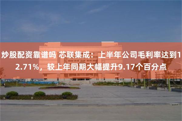 炒股配资靠谱吗 芯联集成：上半年公司毛利率达到12.71%，较上年同期大幅提升9.17个百分点