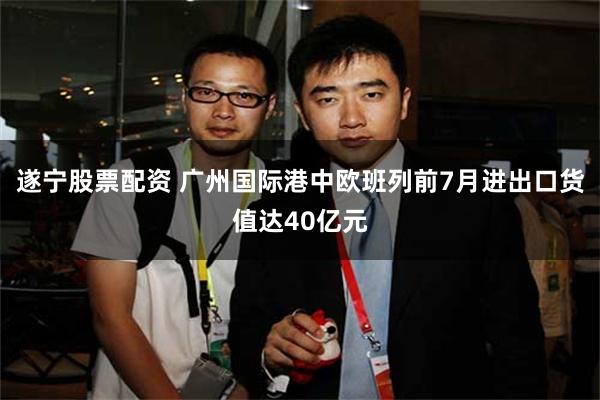 遂宁股票配资 广州国际港中欧班列前7月进出口货值达40亿元