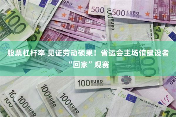股票杠杆率 见证劳动硕果！省运会主场馆建设者“回家”观赛