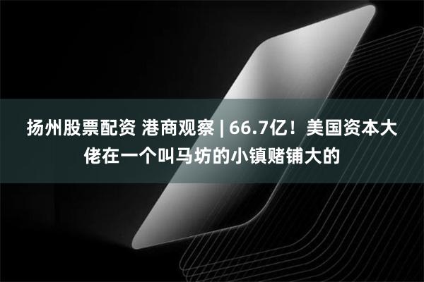 扬州股票配资 港商观察 | 66.7亿！美国资本大佬在一个叫马坊的小镇赌铺大的