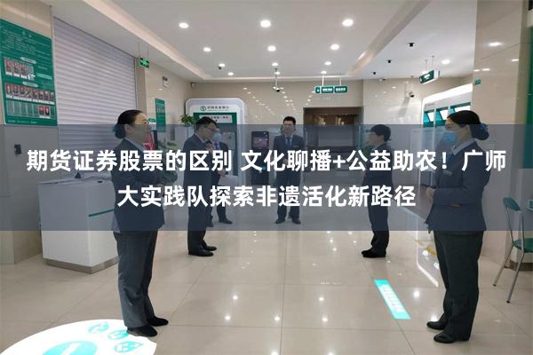 期货证券股票的区别 文化聊播+公益助农！广师大实践队探索非遗活化新路径
