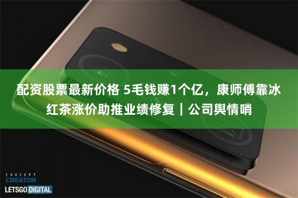 配资股票最新价格 5毛钱赚1个亿，康师傅靠冰红茶涨价助推业绩修复｜公司舆情哨